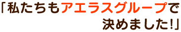 「私たちもアエラスグループで決めました！」